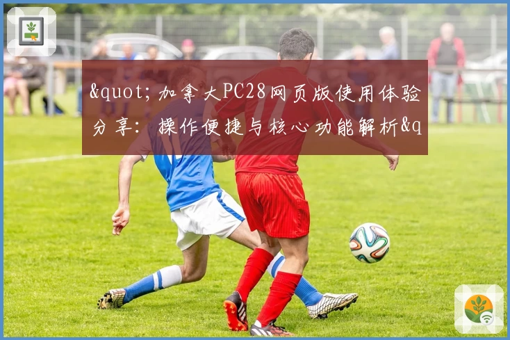 "加拿大PC28网页版使用体验分享：操作便捷与核心功能解析"